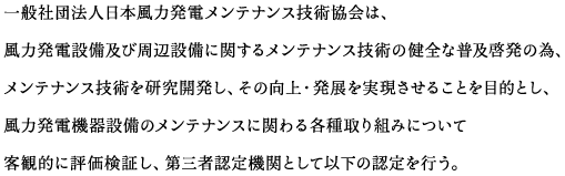 一般社団法人日本風力発電メンテナンス技術協会は、風力発電設備及び周辺設備に関するメンテナンス技術の健全な普及啓発の為、メンテナンス技術を研究開発し、その向上・発展を実現させることを目的とし、風力発電機器設備のメンテナンスに関わる各種取り組みについて客観的に評価検証し、第三者認定機関として以下の認定を行う。